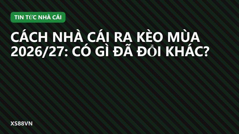 Cách nhà cái ra kèo mùa 2026/27: có gì đã đổi khác?